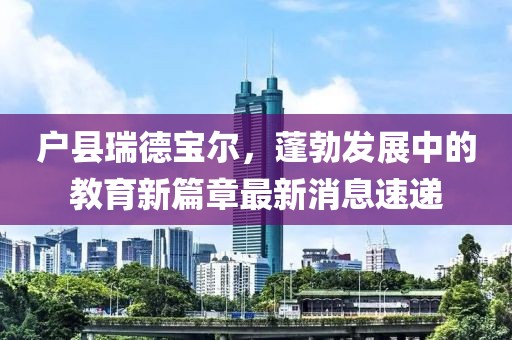 戶縣瑞德寶爾，蓬勃發(fā)展中的教育新篇章最新消息速遞