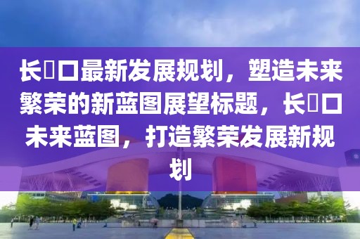 長埫口最新發(fā)展規(guī)劃，塑造未來繁榮的新藍(lán)圖展望標(biāo)題，長埫口未來藍(lán)圖，打造繁榮發(fā)展新規(guī)劃