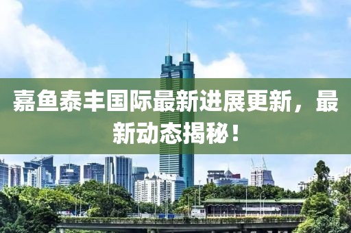 嘉魚(yú)泰豐國(guó)際最新進(jìn)展更新，最新動(dòng)態(tài)揭秘！