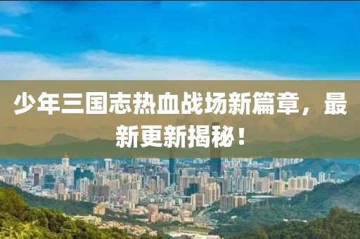 少年三國志熱血戰(zhàn)場新篇章，最新更新揭秘！