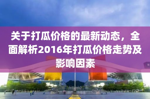 關(guān)于打瓜價格的最新動態(tài)，全面解析2016年打瓜價格走勢及影響因素