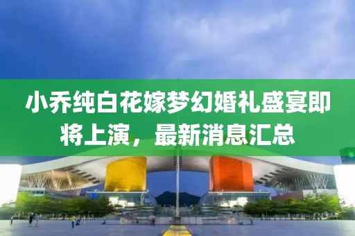 小喬純白花嫁夢幻婚禮盛宴即將上演，最新消息匯總