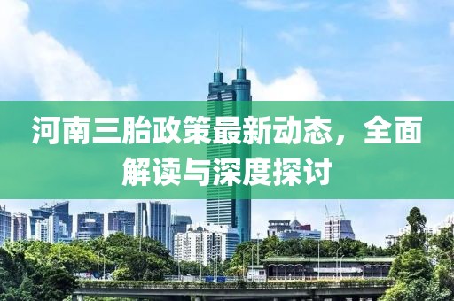 河南三胎政策最新動(dòng)態(tài)，全面解讀與深度探討