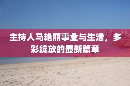 主持人馬艷麗事業(yè)與生活，多彩綻放的最新篇章