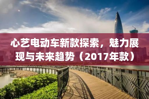 心藝電動車新款探索，魅力展現(xiàn)與未來趨勢（2017年款）