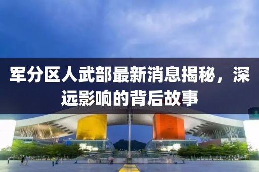 軍分區(qū)人武部最新消息揭秘，深遠(yuǎn)影響的背后故事