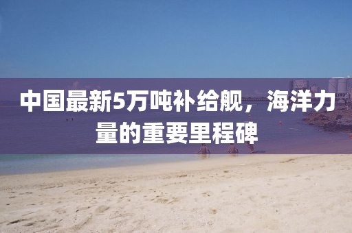 中國(guó)最新5萬(wàn)噸補(bǔ)給艦，海洋力量的重要里程碑