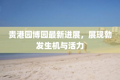 貴港園博園最新進(jìn)展，展現(xiàn)勃發(fā)生機(jī)與活力