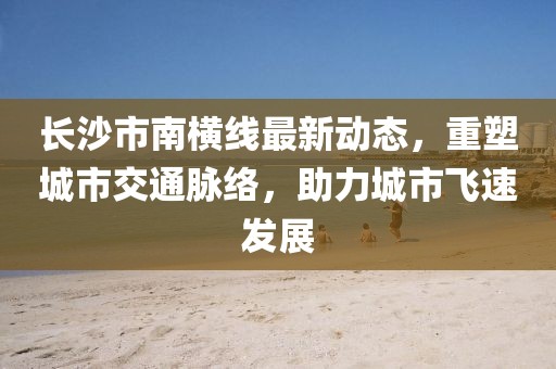 長(zhǎng)沙市南橫線最新動(dòng)態(tài)，重塑城市交通脈絡(luò)，助力城市飛速發(fā)展