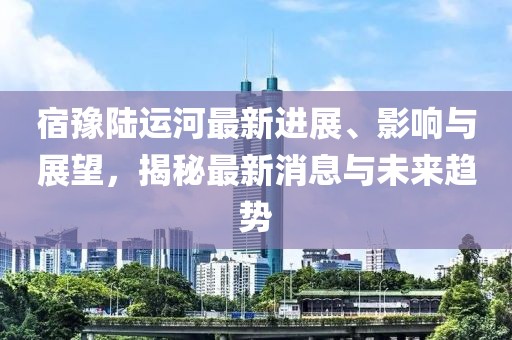 宿豫陸運河最新進展、影響與展望，揭秘最新消息與未來趨勢