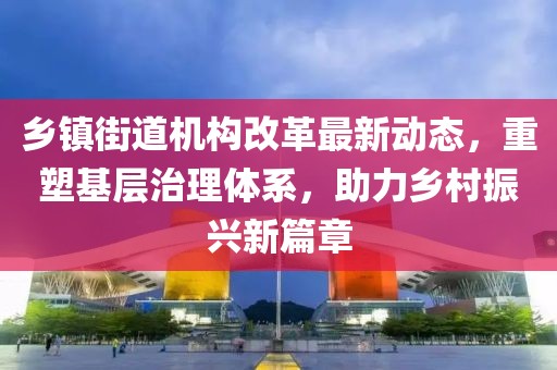 鄉(xiāng)鎮(zhèn)街道機(jī)構(gòu)改革最新動(dòng)態(tài)，重塑基層治理體系，助力鄉(xiāng)村振興新篇章