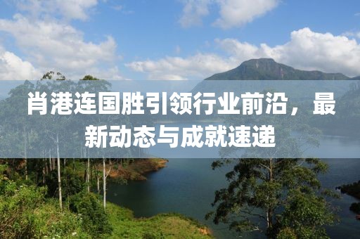肖港連國(guó)勝引領(lǐng)行業(yè)前沿，最新動(dòng)態(tài)與成就速遞