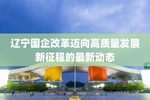 遼寧國(guó)企改革邁向高質(zhì)量發(fā)展新征程的最新動(dòng)態(tài)
