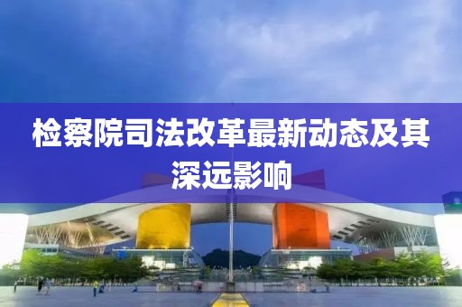檢察院司法改革最新動態(tài)及其深遠影響