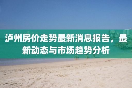 瀘州房價走勢最新消息報告，最新動態(tài)與市場趨勢分析