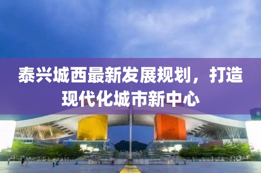 泰興城西最新發(fā)展規(guī)劃，打造現(xiàn)代化城市新中心