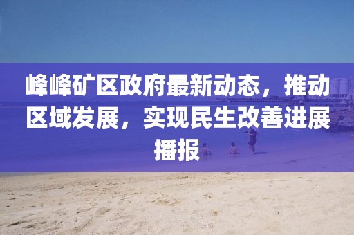 峰峰礦區(qū)政府最新動態(tài)，推動區(qū)域發(fā)展，實(shí)現(xiàn)民生改善進(jìn)展播報