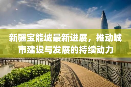 新疆寶能城最新進(jìn)展，推動(dòng)城市建設(shè)與發(fā)展的持續(xù)動(dòng)力