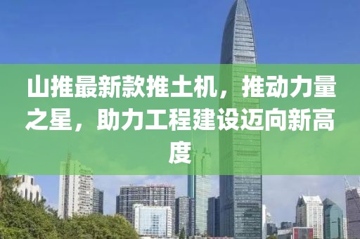 山推最新款推土機(jī)，推動(dòng)力量之星，助力工程建設(shè)邁向新高度