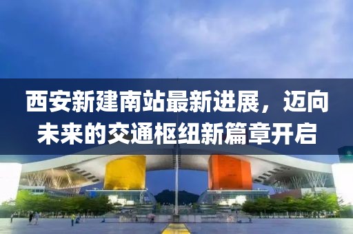 西安新建南站最新進展，邁向未來的交通樞紐新篇章開啟
