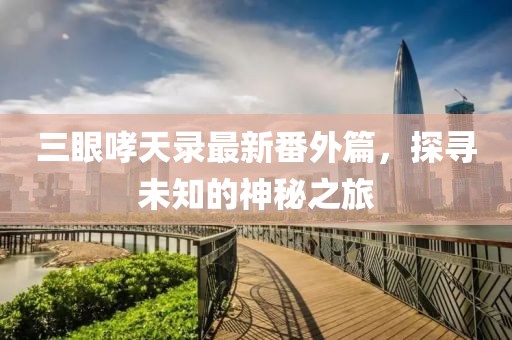 三眼哮天錄最新番外篇，探尋未知的神秘之旅