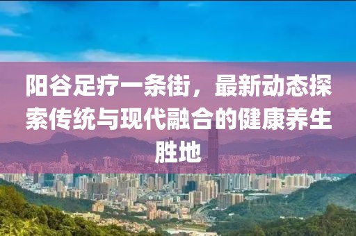 陽(yáng)谷足療一條街，最新動(dòng)態(tài)探索傳統(tǒng)與現(xiàn)代融合的健康養(yǎng)生勝地