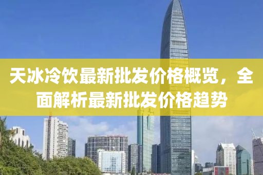 天冰冷飲最新批發(fā)價格概覽，全面解析最新批發(fā)價格趨勢
