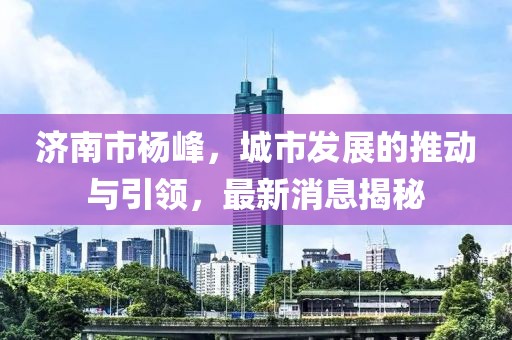 濟(jì)南市楊峰，城市發(fā)展的推動與引領(lǐng)，最新消息揭秘