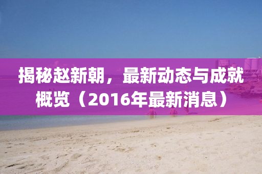 揭秘趙新朝，最新動態(tài)與成就概覽（2016年最新消息）