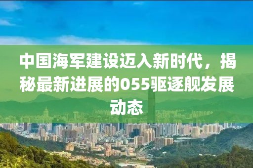 中國(guó)海軍建設(shè)邁入新時(shí)代，揭秘最新進(jìn)展的055驅(qū)逐艦發(fā)展動(dòng)態(tài)