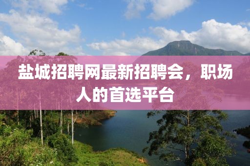 鹽城招聘網(wǎng)最新招聘會，職場人的首選平臺