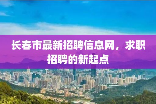 長春市最新招聘信息網(wǎng)，求職招聘的新起點
