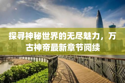 探尋神秘世界的無盡魅力，萬古神帝最新章節(jié)閱續(xù)
