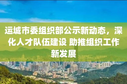 運城市委組織部公示新動態(tài)，深化人才隊伍建設 助推組織工作新發(fā)展