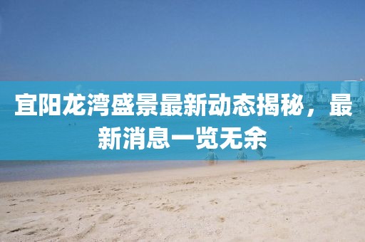 宜陽龍灣盛景最新動(dòng)態(tài)揭秘，最新消息一覽無余