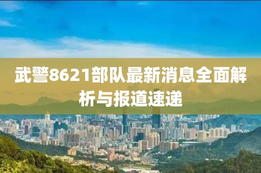 武警8621部隊(duì)最新消息全面解析與報(bào)道速遞