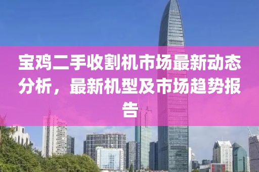 寶雞二手收割機(jī)市場最新動(dòng)態(tài)分析，最新機(jī)型及市場趨勢報(bào)告