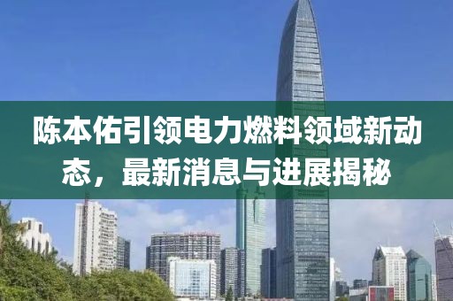 陳本佑引領(lǐng)電力燃料領(lǐng)域新動態(tài)，最新消息與進(jìn)展揭秘