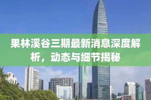 果林溪谷三期最新消息深度解析，動態(tài)與細(xì)節(jié)揭秘