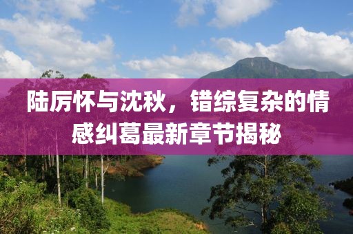 陸厲懷與沈秋，錯綜復(fù)雜的情感糾葛最新章節(jié)揭秘