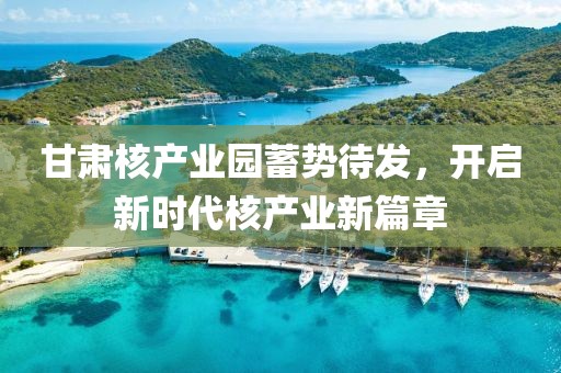 甘肅核產(chǎn)業(yè)園蓄勢待發(fā)，開啟新時代核產(chǎn)業(yè)新篇章