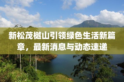 新松茂樾山引領(lǐng)綠色生活新篇章，最新消息與動態(tài)速遞