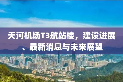 天河機(jī)場(chǎng)T3航站樓，建設(shè)進(jìn)展、最新消息與未來(lái)展望