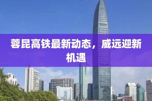 蓉昆高鐵最新動態(tài)，威遠迎新機遇