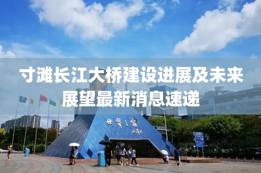 寸灘長江大橋建設進展及未來展望最新消息速遞