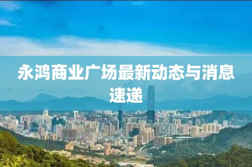 永鴻商業(yè)廣場最新動態(tài)與消息速遞
