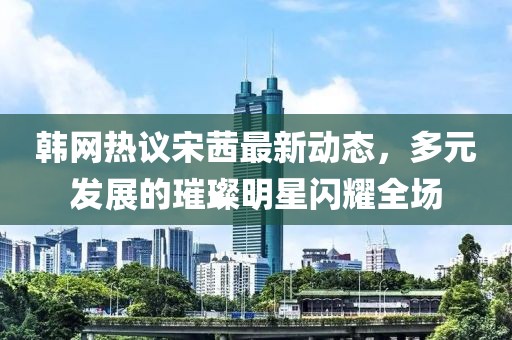 韓網(wǎng)熱議宋茜最新動態(tài)，多元發(fā)展的璀璨明星閃耀全場