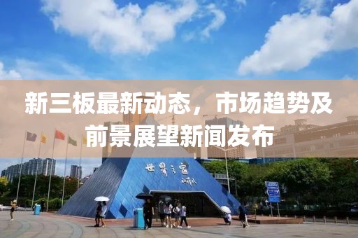新三板最新動態(tài)，市場趨勢及前景展望新聞發(fā)布