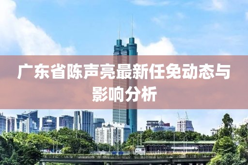 廣東省陳聲亮最新任免動態(tài)與影響分析