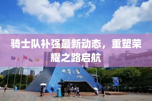 騎士隊補強最新動態(tài)，重塑榮耀之路啟航